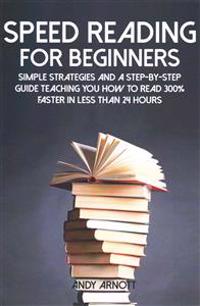 Speed Reading for Beginners: Simple Strategies and a Step-By-Step Guide Teaching You How to Read 300% Faster in Less Than 24 Hours