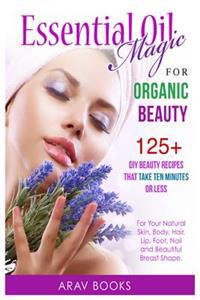 Essential Oil Magic for Organic Beauty: 125+ DIY Beauty Recipes That Take Ten Minutes or Less (for Your Natural Skin, Body, Hair, Lip, Foot, Nail & Be