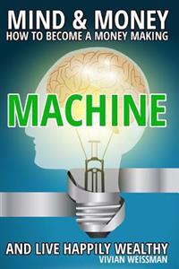 Mind and Money: How to Become a Money Making Machine and Live Happily Wealthy