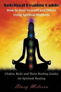 Spiritual Healing Guide: How to Heal Yourself and Others Using Spiritual Methods: Chakra, Reiki and Theta Healing Guides for Spiritual Healing