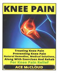 Knee Pain: Treating Knee Pain- Preventing Knee Pain- Natural Remedies, Medical Solutions, Along with Exercises and Rehab for Knee