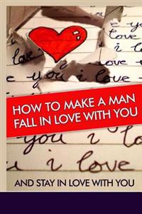 How to Make a Man Fall in Love with You: And Stay in Love with You. Learn the Reasons Why a Man Falls in Love and Out of Love and Why Some Men Stay in