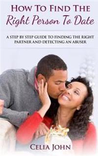 How to Find the Right Person to Date: A Step by Step Guide to Finding the Right Partner and Detecting an Abuser