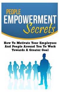 People Empowerment Secrets: How to Motivate Your Employees and People Around You to Work Towards a Greater Goal