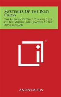 Mysteries of the Rosy Cross: The History of That Curious Sect of the Middle Ages Known as the Rosicrucians