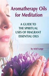 Aromatherapy Oils for Meditation: A Guide to the Spiritual Uses of Fragrant Essential Oils