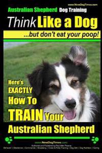 Australian Shepherd Dog Training - Think Like a Dog, But Don't Eat Your Poop!: Here's Exactly How to Train Your Australian Shepherd