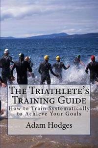 The Triathlete's Training Guide: How to Train Systematically to Achieve Your Goals