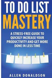 To Do List Mastery: A Stress-Free Guide to Quickly Increase Your Productivity and Get More Done in Less Time