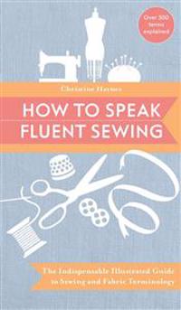 How to Speak Fluent Sewing: The Indispensable Illustrated Guide to Sewing and Fabric Terminology