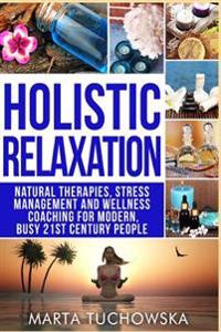 Holistic Relaxation: Natural Therapies, Stress Management and Wellness Coaching for Modern, Busy 21st Century People