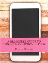 A Beginner's Guide to iPhone 6 and iPhone 6 Plus: (Or iPhone 4s, iPhone 5, iPhone 5c, iPhone 5s with IOS 8)