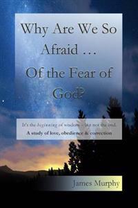 Why Are We So Afraid ... of the Fear of God?: It's the Beginning of Wisdom - But Not the End. a Study of Love, Obedience & Correction.