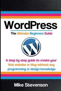 Wordpress the Ultimate Beginners Guide: A Step by Step Guide to Create Your First Website or Blog Without Any Programming or Design Knowledge