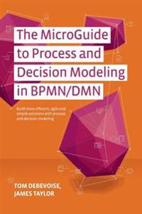 The Microguide to Process and Decision Modeling in Bpmn/Dmn: Building More Effective Processes by Integrating Process Modeling with Decision Modeling