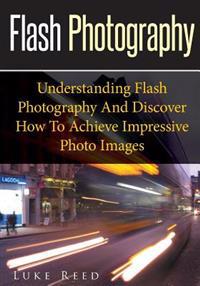 Flash Photography: Understanding Flash Photography and Discover How to Achieve Impressive Photo Images