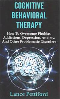 Cognitive Behavioral Therapy (CBT): How to Overcome Phobias, Addictions, Depression, Anxiety, and Other Problematic Disorders