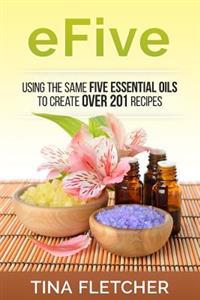Efive: Using the Same Five Essential Oils to Create Over 201 Recipes