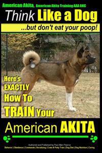 American Akita, American Akita Training AAA Akc - Think Like a Dog But Don't Eat Your Poop!: Here's Exactly How to Train Your American Akita
