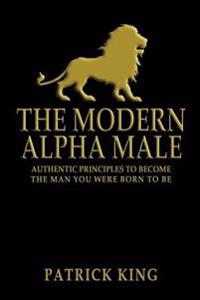 The Modern Alpha Male: Authentic Principles to Become the Man You Were Born to Be