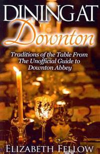 Dining at Downton: Traditions of the Table from the Unofficial Guide to Downton Abbey