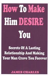 How to Make Him Desire You: Secrets of a Lasting Relationship and Making Your Man Crave You Forever (Relationship Advice for Women)