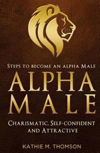 Alpha Male: Steps to Become an Alpha Male - Charismatic, Self-Confident and Attractive