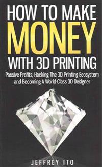 How to Make Money with 3D Printing: Passive Profits, Hacking the 3D Printing Ecosystem and Becoming a World-Class 3D Designer