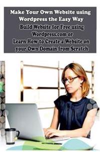 Make Your Own Website Using Wordpress the Easy Way: Build Website for Free Using Wordpress.com or Learn How to Create a Website on Your Own Domain fro