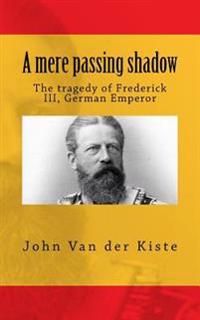A Mere Passing Shadow: The Tragedy of Frederick III, German Emperor