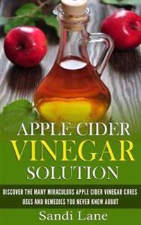 Apple Cider Vinegar Solution: Discover the Many Miraculous Apple Cider Vinegar Cures, Uses and Remedies You Never Knew about