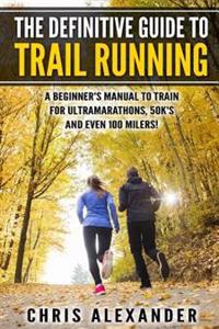 The Definitive Guide to Trail Running: A Beginner's Manual to Train for Ultramarathons, 50k's and Even 100 Milers!