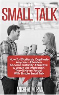 Small Talk: How to Effortlessly Captivate Anyone's Attention, Become Instantly Attractive & Leave an Impression They'll Never Forg