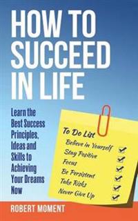 How to Succeed in Life: Learn the Success Principles, Ideas and Skills to Achieving Your Dreams Now