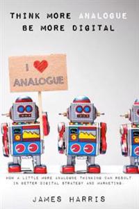 Think More Analogue, Be More Digital: How a Little More Analogue Thinking Can Result in Better Digital Strategy and Marketing Communications.