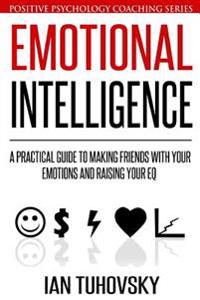 Emotional Intelligence: A Practical Guide to Making Friends with Your Emotions and Raising Your Eq