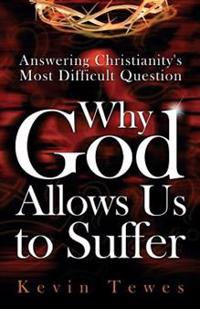 Answering Christianity's Most Difficult Question-Why God Allows Us to Suffer: The Definitive Solution to the Problem of Pain and the Problem of Evil