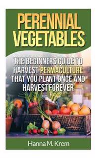 Perennial Vegetables: Organic Gardening: The Beginners Guide to Harvest Permaculture That You Plant Once and Harvest Forever