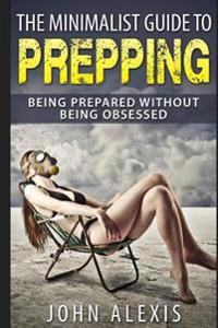 The Minimalist Guide to Prepping: Being Prepared Without Being Obsessed: Prepper & Survival Training Just in Case the Shtf Off the Grid, Practical Pre