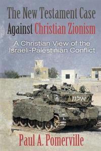 The New Testament Case Against Christian Zionism: A Christian View of the Israeli-Palestinian Conflict
