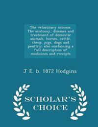 The Veterinary Science. the Anatomy, Diseases and Treatment of Domestic Animals, Horses, Cattle, Sheep, Pigs, Dogs and Poultry; Also Containing a Full Description of Medicines and Receipts - Scholar's Choice Edition