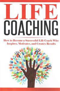 Life Coaching: How to Become a Successful Life Coach Who Inspires, Motivates, and Creates Results