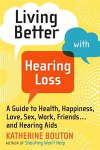 Living Better with Hearing Loss: A Guide to Health, Happiness, Love, Sex, Work, Friends . . . andHearing Aids