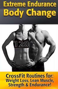 Extreme Endurance Body Change: 120 Crossfit Routines Designed for Weight Loss, Lean Muscle, Strength & Endurance