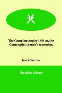 The Complete Angler 1653 Or, the Contemplative Man's Recreation