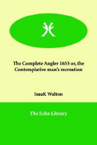 The Complete Angler 1653 Or, the Contemplative Man's Recreation