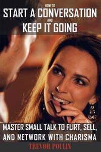 How to Start a Conversation and Keep It Going: Master Small Talk to Flirt, Sell, and Network with Charisma