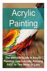 Acrylic Painting the Ultimate Guide to Acrylic Painting; Learn Acrylic Painting Fast in Two Week or Less: Acrylic Painting, Acrylic Painting Book, Acr