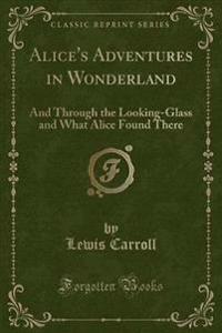 Alice's Adventures in Wonderland: And Through the Looking-Glass and What Alice Found There (Classic Reprint)