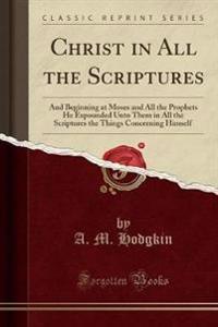 Christ in All the Scriptures: And Beginning at Moses and All the Prophets He Expounded Unto Them in All the Scriptures the Things Concerning Himself